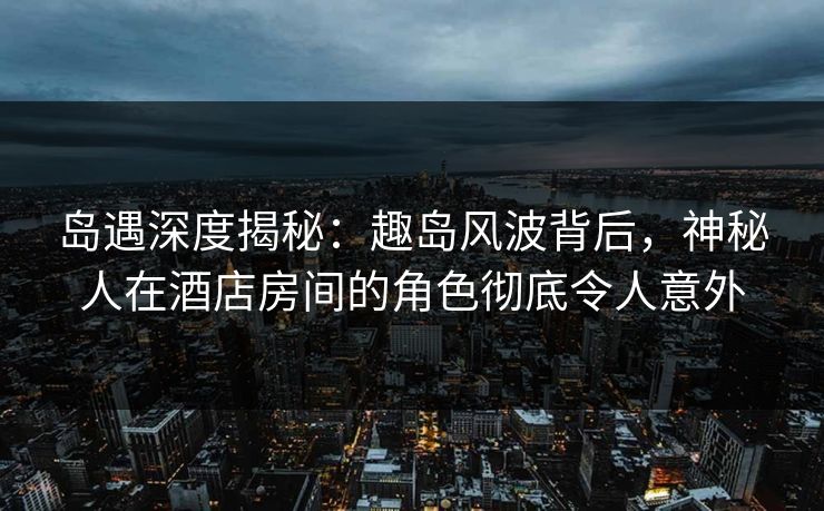 岛遇深度揭秘：趣岛风波背后，神秘人在酒店房间的角色彻底令人意外