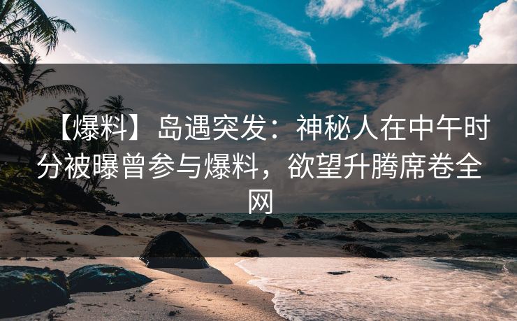 【爆料】岛遇突发：神秘人在中午时分被曝曾参与爆料，欲望升腾席卷全网